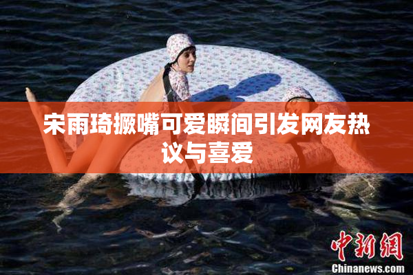 宋雨琦撅嘴可爱瞬间引发网友热议与喜爱