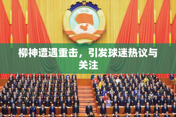 柳神遭遇重击，引发球迷热议与关注