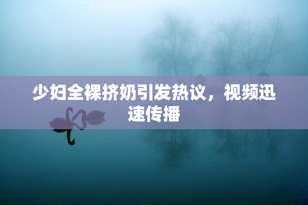少妇全裸挤奶引发热议，视频迅速传播