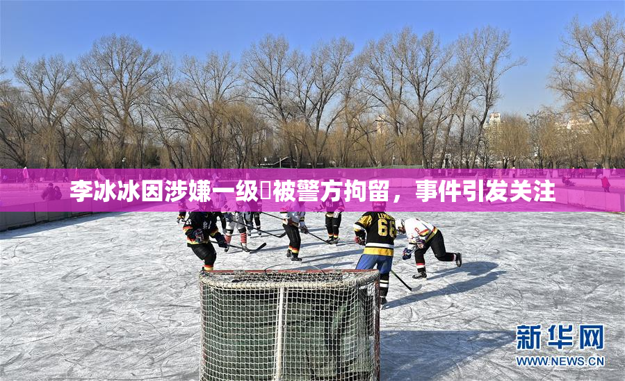 李冰冰因涉嫌一级婬被警方拘留，事件引发关注