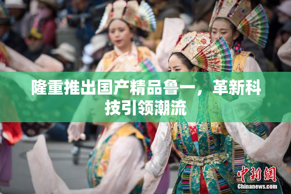 隆重推出国产精品鲁一，革新科技引领潮流