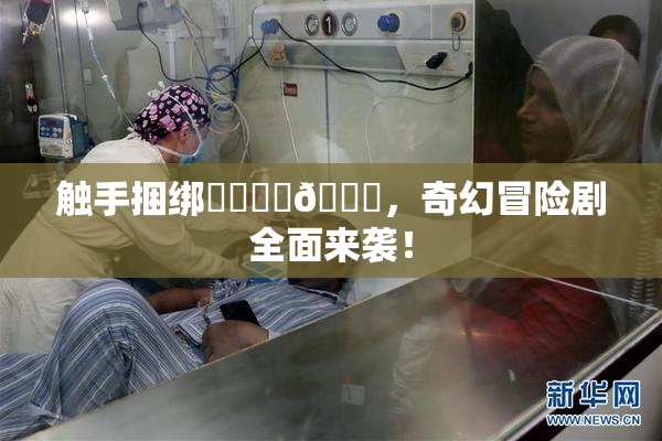 触手捆绑❌‌❌‌🔞，奇幻冒险剧全面来袭！