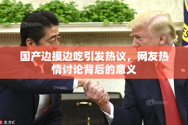 国产边摸边吃引发热议，网友热情讨论背后的意义