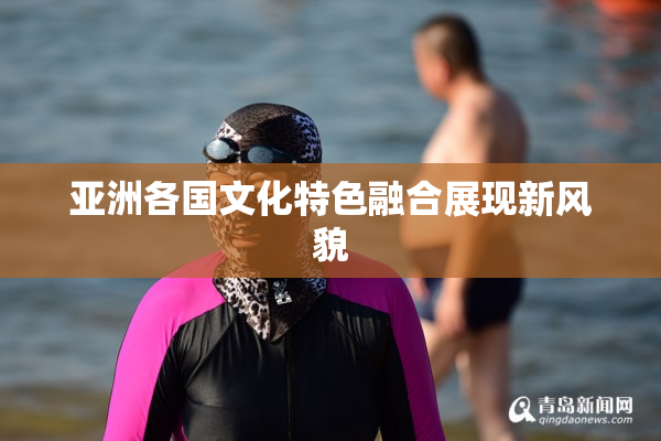 亚洲各国文化特色融合展现新风貌