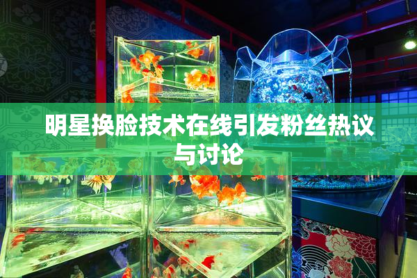 明星换脸技术在线引发粉丝热议与讨论