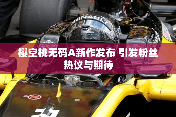 樱空桃无码A新作发布 引发粉丝热议与期待