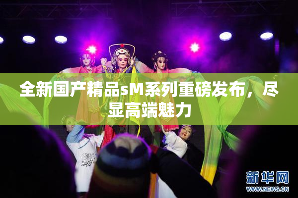 全新国产精品sM系列重磅发布，尽显高端魅力
