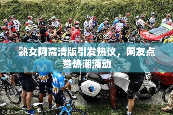 熟女阿高清版引发热议，网友点赞热潮涌动