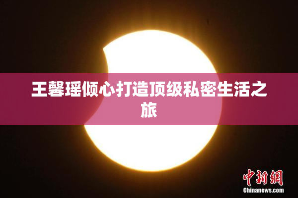 王馨瑶倾心打造顶级私密生活之旅