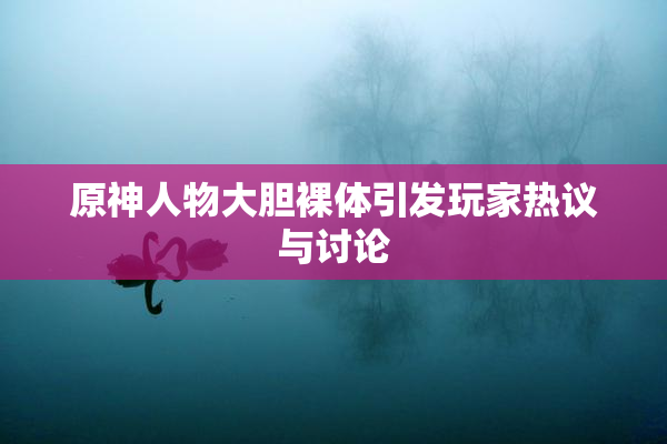 原神人物大胆裸体引发玩家热议与讨论