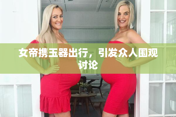 女帝携玉器出行，引发众人围观讨论