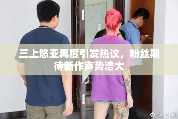 三上悠亚再度引发热议，粉丝期待新作声势浩大