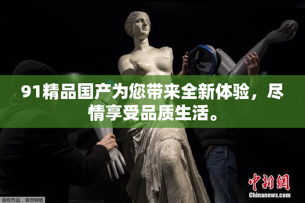91精品国产为您带来全新体验，尽情享受品质生活。