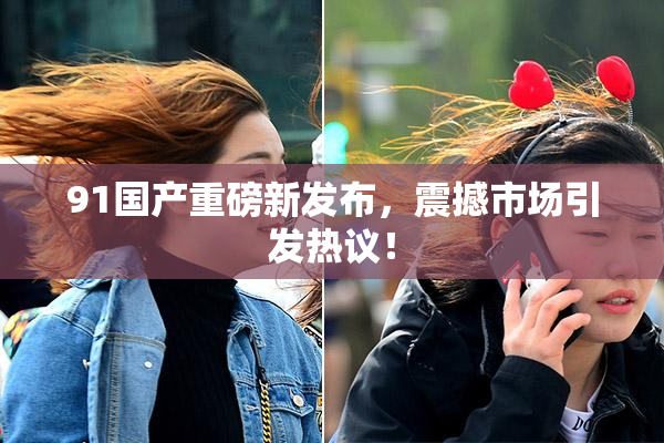 91国产重磅新发布，震撼市场引发热议！