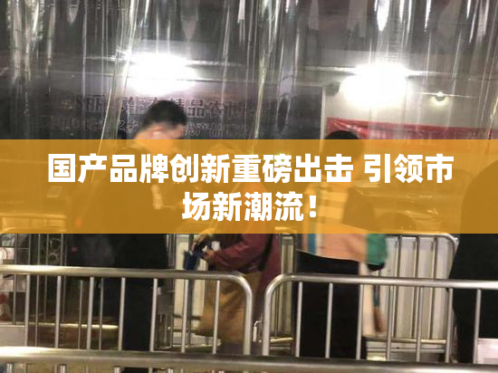 国产品牌创新重磅出击 引领市场新潮流！