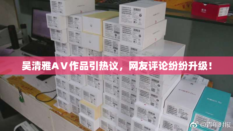吴清雅AⅤ作品引热议，网友评论纷纷升级！