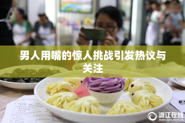 男人用嘴的惊人挑战引发热议与关注