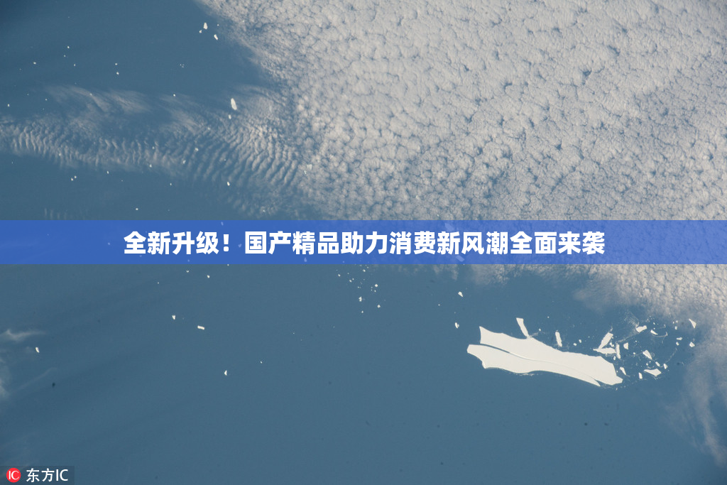 全新升级！国产精品助力消费新风潮全面来袭