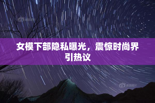 女模下部隐私曝光，震惊时尚界引热议