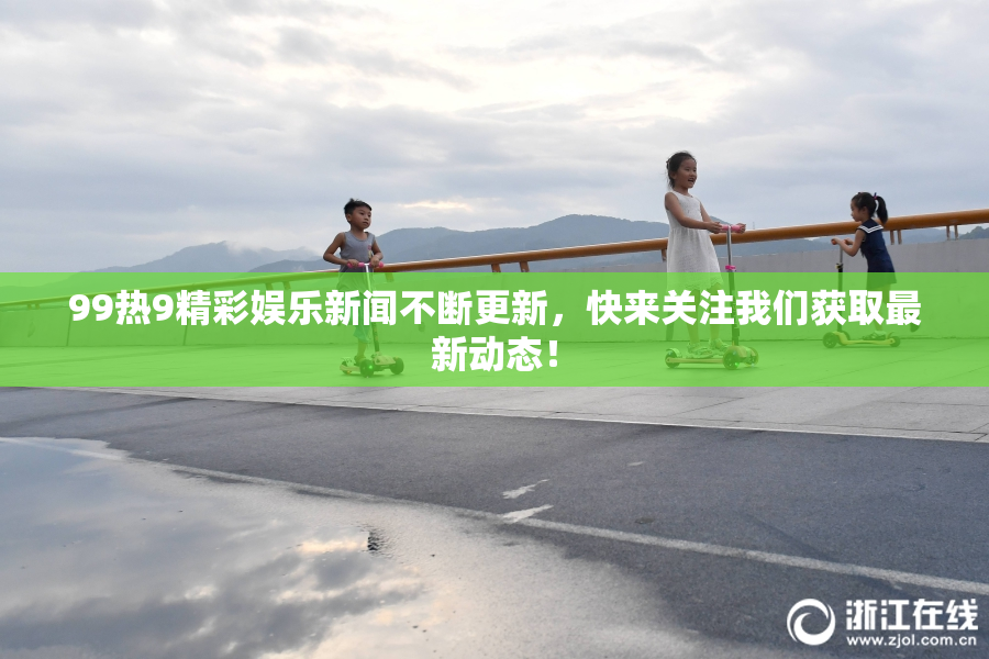 99热9精彩娱乐新闻不断更新，快来关注我们获取最新动态！