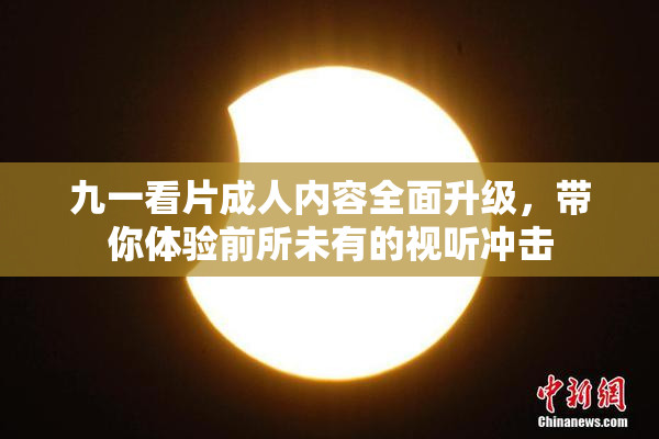 九一看片成人内容全面升级，带你体验前所未有的视听冲击