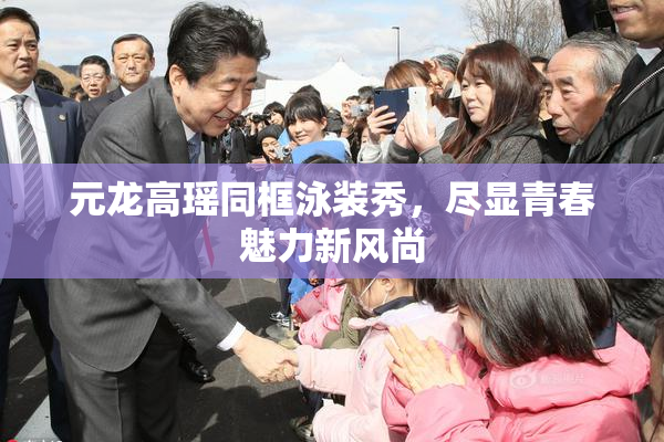 元龙高瑶同框泳装秀，尽显青春魅力新风尚