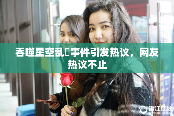 吞噬星空乱婬事件引发热议，网友热议不止