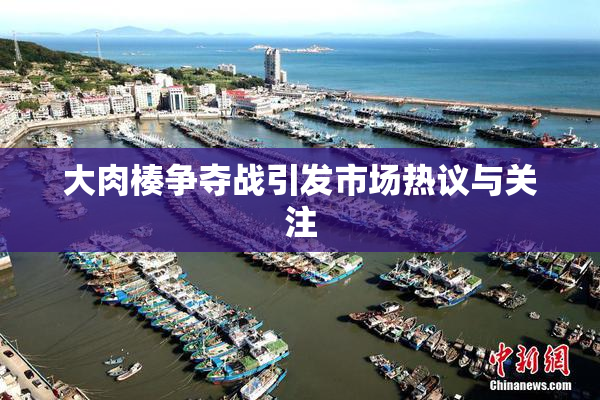 大肉楱争夺战引发市场热议与关注