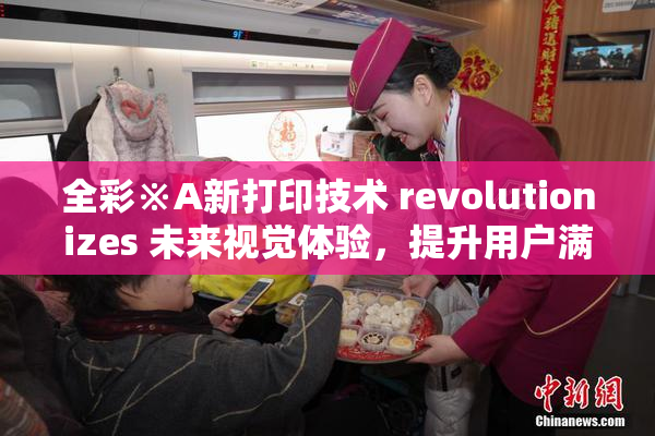 全彩※A新打印技术 revolutionizes 未来视觉体验，提升用户满意度