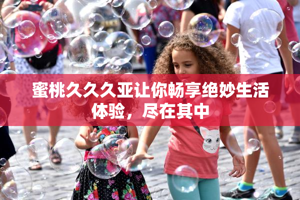 蜜桃久久久亚让你畅享绝妙生活体验，尽在其中