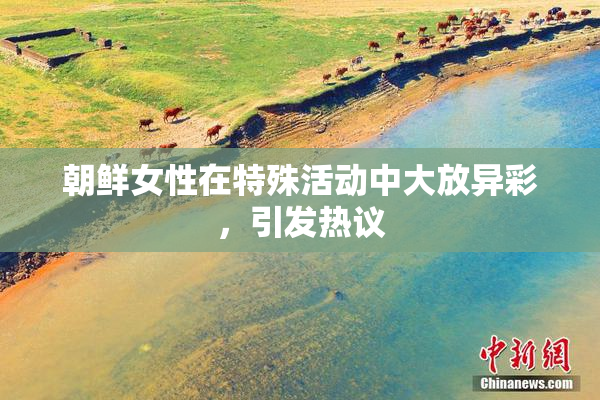 朝鲜女性在特殊活动中大放异彩，引发热议