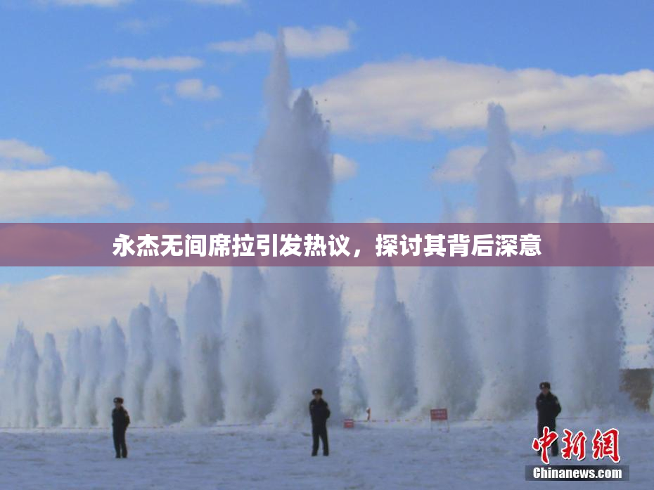永杰无间席拉引发热议，探讨其背后深意