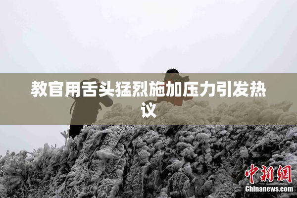 教官用舌头猛烈施加压力引发热议