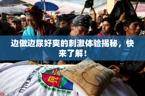 边做边尿好爽的刺激体验揭秘，快来了解！