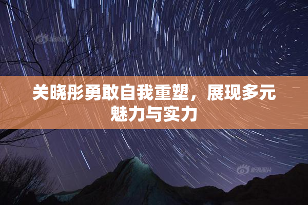 关晓彤勇敢自我重塑，展现多元魅力与实力