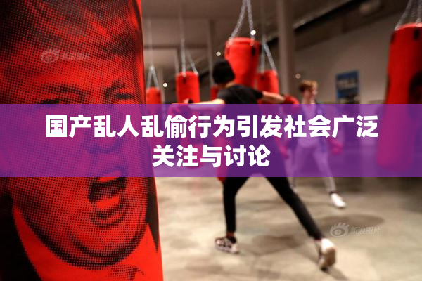 国产乱人乱偷行为引发社会广泛关注与讨论