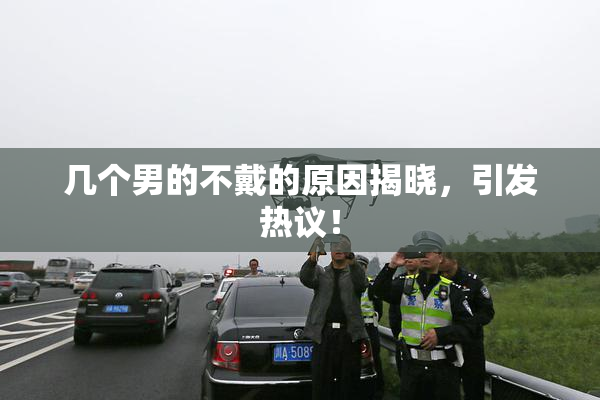 几个男的不戴的原因揭晓，引发热议！