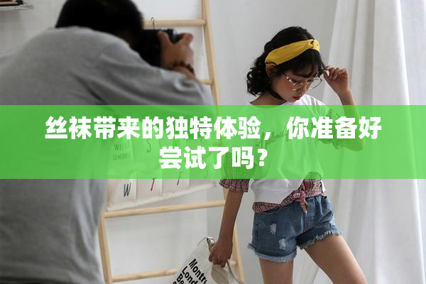 丝袜带来的独特体验，你准备好尝试了吗？