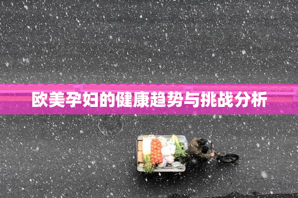 欧美孕妇的健康趋势与挑战分析