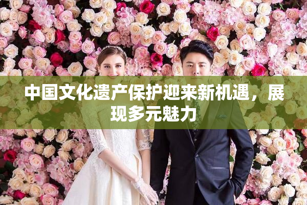 中国文化遗产保护迎来新机遇，展现多元魅力