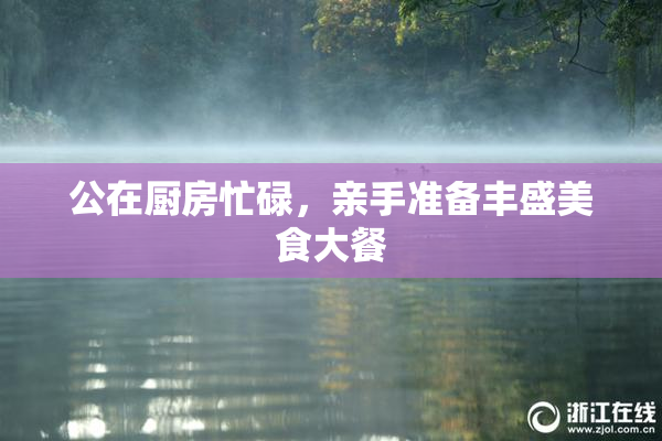 公在厨房忙碌，亲手准备丰盛美食大餐