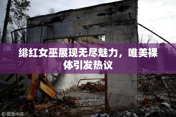 绯红女巫展现无尽魅力，唯美裸体引发热议