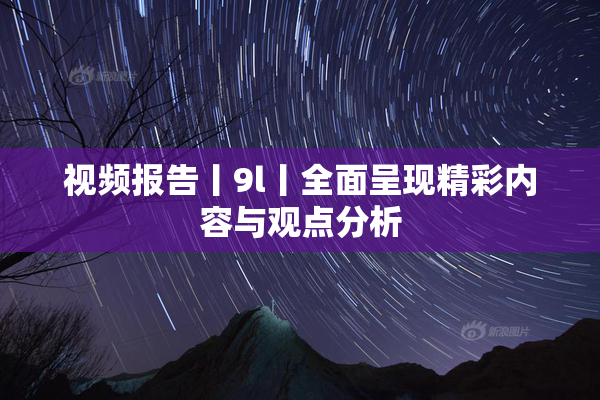 视频报告丨9l丨全面呈现精彩内容与观点分析