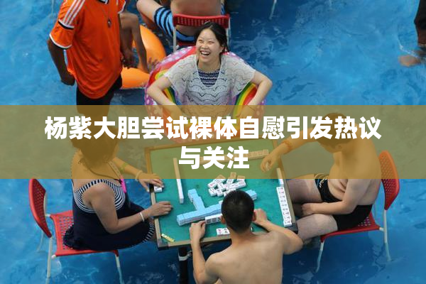 杨紫大胆尝试裸体自慰引发热议与关注