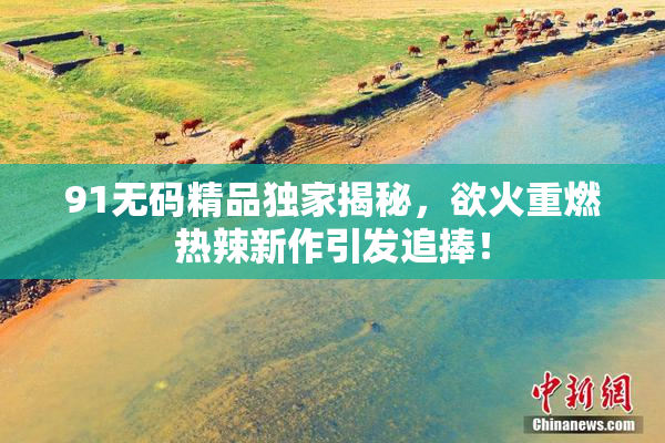 91无码精品独家揭秘，欲火重燃热辣新作引发追捧！