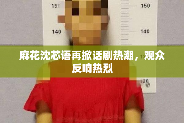 麻花沈芯语再掀话剧热潮，观众反响热烈