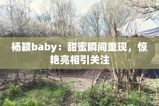 杨颖baby：甜蜜瞬间重现，惊艳亮相引关注