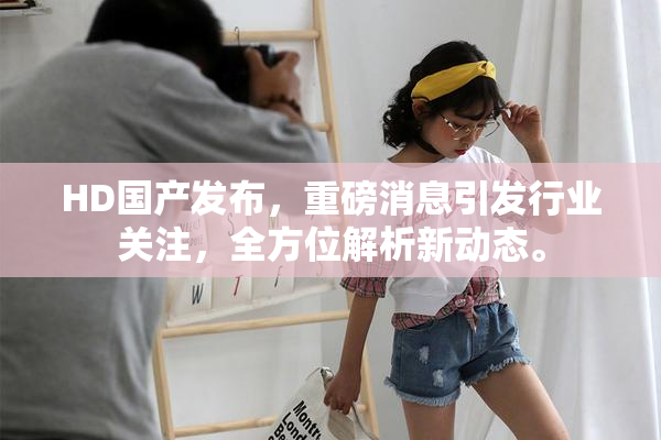 HD国产发布，重磅消息引发行业关注，全方位解析新动态。