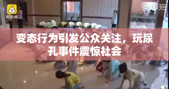 变态行为引发公众关注，玩尿孔事件震惊社会