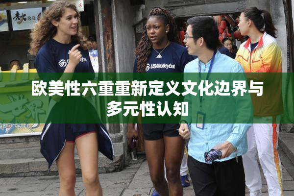 欧美性六重重新定义文化边界与多元性认知